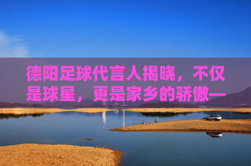 德阳足球代言人揭晓，不仅是球星，更是家乡的骄傲——杨一鸣