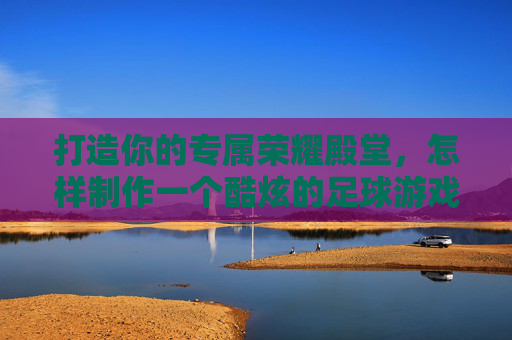 打造你的专属荣耀殿堂,怎样制作一个酷炫的足球游戏盒