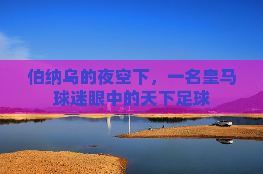 伯纳乌的夜空下,一名皇马球迷眼中的天下足球