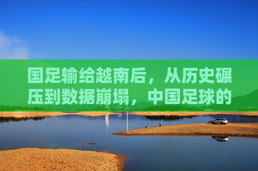 国足输给越南后,从历史碾压到数据崩塌,中国足球的警钟敲响
