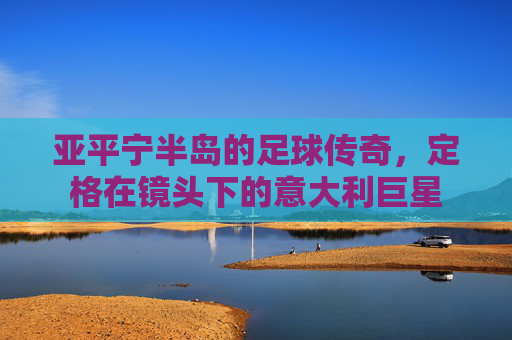 亚平宁半岛的足球传奇，定格在镜头下的意大利巨星