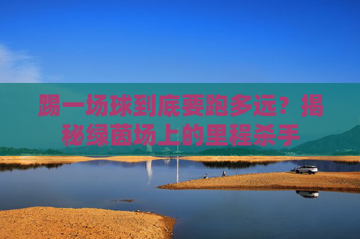 踢一场球到底要跑多远?揭秘绿茵场上的里程杀手