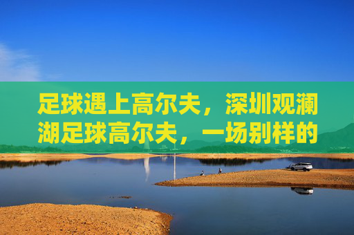 足球遇上高尔夫,深圳观澜湖足球高尔夫,一场别样的绿茵盛宴