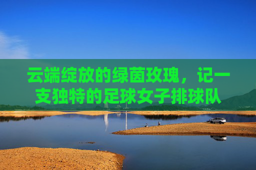 云端绽放的绿茵玫瑰，记一支独特的足球女子排球队