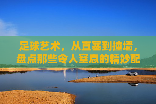 足球艺术，从直塞到撞墙，盘点那些令人窒息的精妙配合