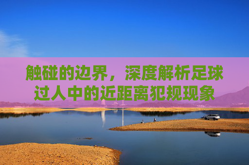 触碰的边界，深度解析足球过人中的近距离犯规现象