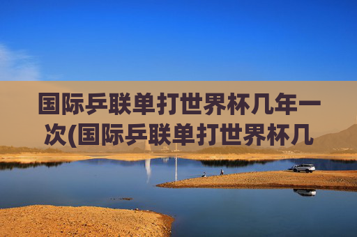 国际乒联单打世界杯几年一次(国际乒联单打世界杯几年一次)