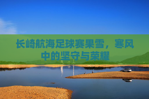 长崎航海足球赛果雪,寒风中的坚守与荣耀