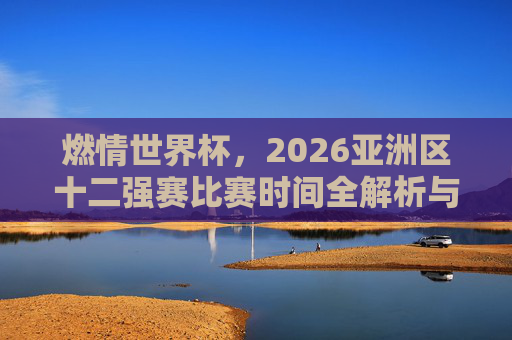 燃情世界杯，2026亚洲区十二强赛比赛时间全解析与观赛指南
