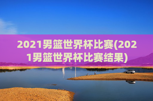 2021男篮世界杯比赛(2021男篮世界杯比赛结果)