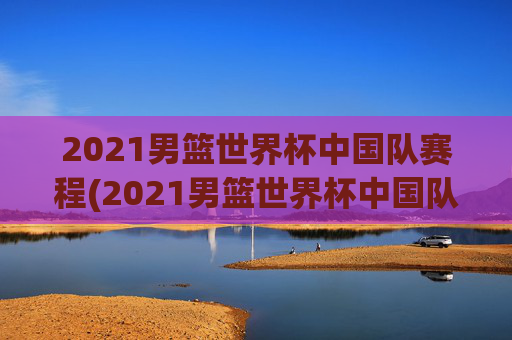 2021男篮世界杯中国队赛程(2021男篮世界杯中国队赛程表)