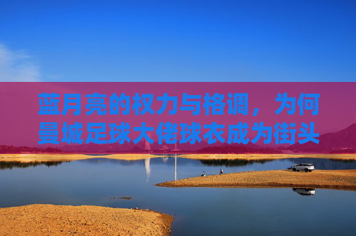 蓝月亮的权力与格调,为何曼城足球大佬球衣成为街头新风尚