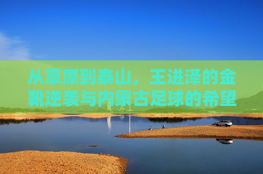 从草原到泰山,王进泽的金靴逆袭与内蒙古足球的希望