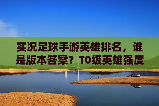 实况足球手游英雄排名，谁是版本答案？T0级英雄强度深度解析
