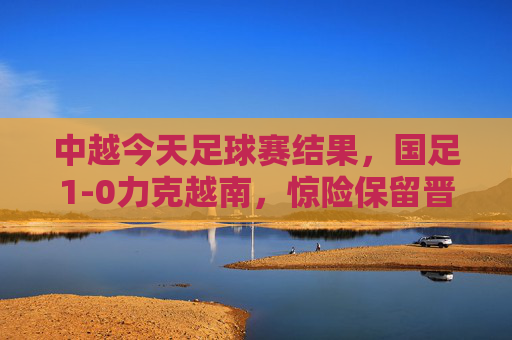 中越今天足球赛结果，国足1-0力克越南，惊险保留晋级希望