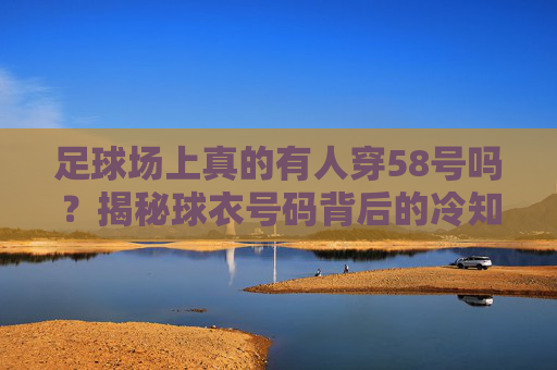 足球场上真的有人穿58号吗？揭秘球衣号码背后的冷知识