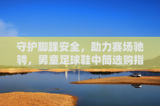 守护脚踝安全,助力赛场驰骋,男童足球鞋中筒选购指南