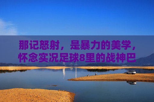 那记怒射,是暴力的美学,怀念实况足球8里的战神巴蒂斯图塔