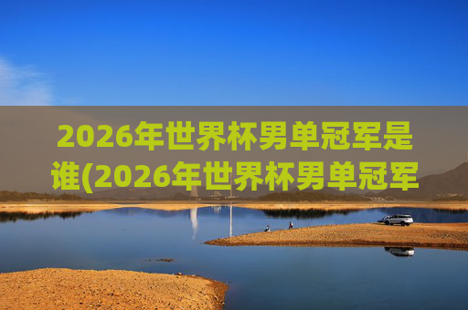 2026年世界杯男单冠军是谁(2026年世界杯男单冠军是谁)