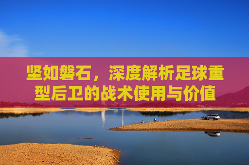 坚如磐石，深度解析足球重型后卫的战术使用与价值