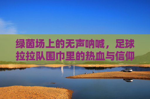 绿茵场上的无声呐喊,足球拉拉队围巾里的热血与信仰