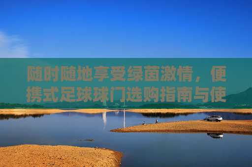 随时随地享受绿茵激情,便携式足球球门选购指南与使用体验