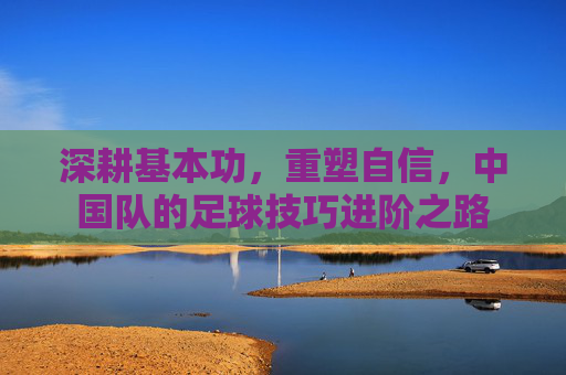 深耕基本功，重塑自信，中国队的足球技巧进阶之路