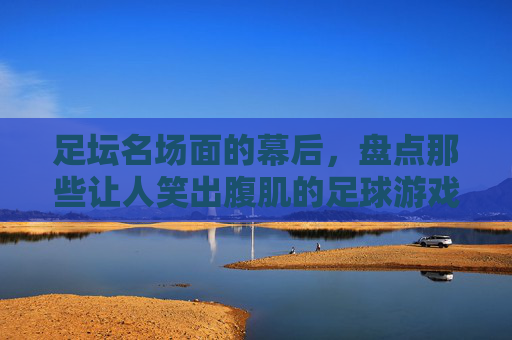 足坛名场面的幕后,盘点那些让人笑出腹肌的足球游戏瞬间