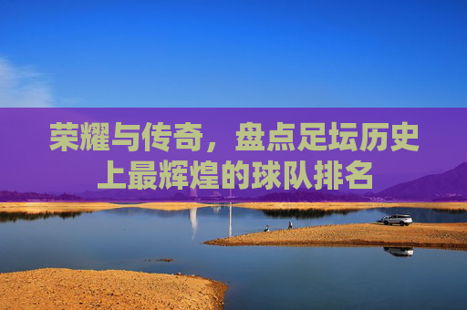 荣耀与传奇,盘点足坛历史上最辉煌的球队排名