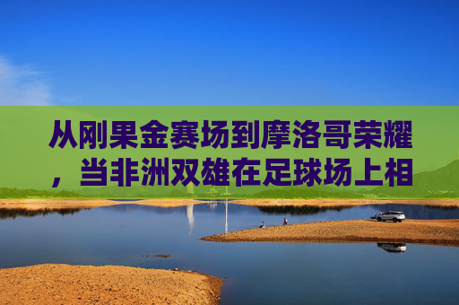 从刚果金赛场到摩洛哥荣耀，当非洲双雄在足球场上相遇