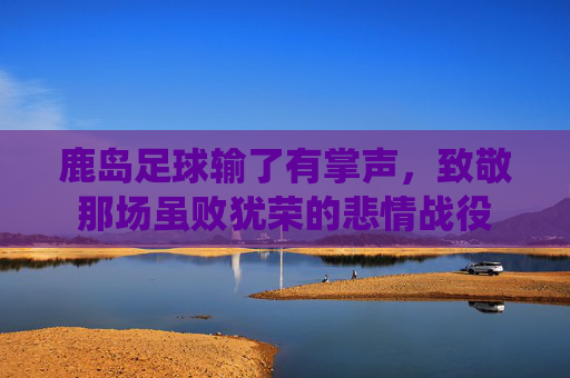 鹿岛足球输了有掌声,致敬那场虽败犹荣的悲情战役