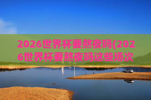 2026世界杯要熬夜吗(2026世界杯要熬夜吗这些场次白天看!决赛10点超友好!)