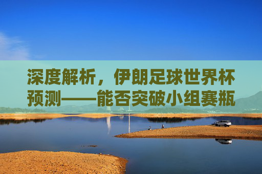 深度解析，伊朗足球世界杯预测——能否突破小组赛瓶颈？