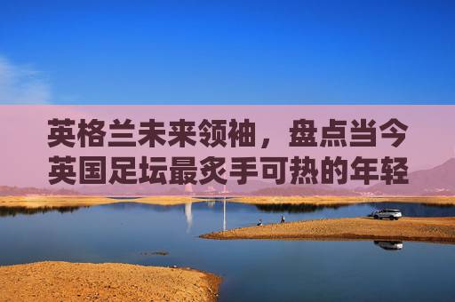 英格兰未来领袖，盘点当今英国足坛最炙手可热的年轻新星排行榜