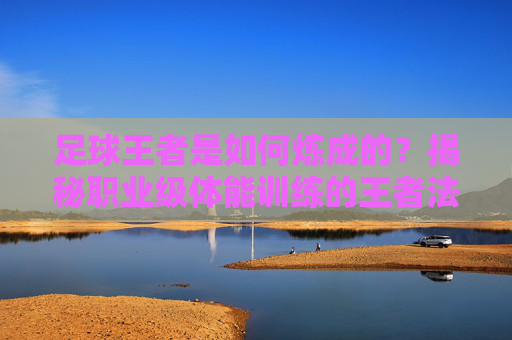 足球王者是如何炼成的？揭秘职业级体能训练的王者法则