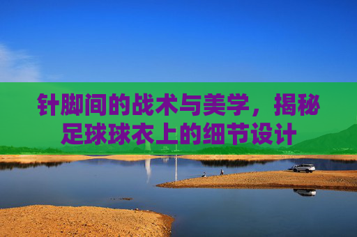 针脚间的战术与美学,揭秘足球球衣上的细节设计