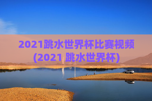 2021跳水世界杯比赛视频(2021 跳水世界杯)