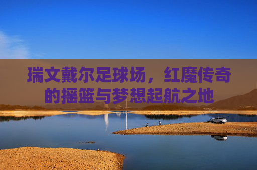 瑞文戴尔足球场，红魔传奇的摇篮与梦想起航之地