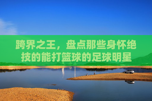 跨界之王，盘点那些身怀绝技的能打篮球的足球明星