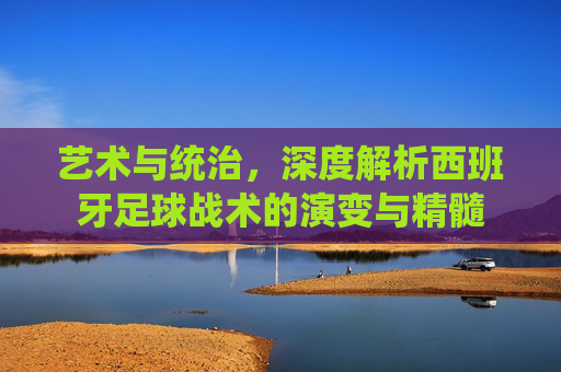 艺术与统治,深度解析西班牙足球战术的演变与精髓