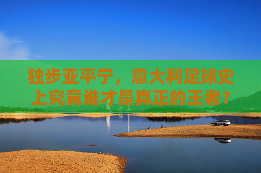 独步亚平宁,意大利足球史上究竟谁才是真正的王者?