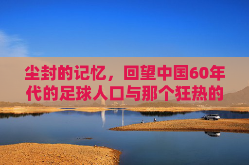 尘封的记忆，回望中国60年代的足球人口与那个狂热的年代