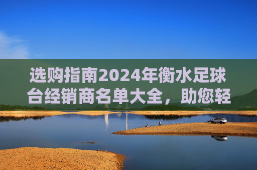 选购指南2024年衡水足球台经销商名单大全，助您轻松选购优质健身器材