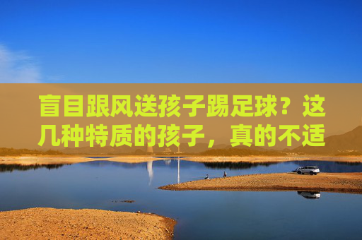 盲目跟风送孩子踢足球？这几种特质的孩子，真的不适合