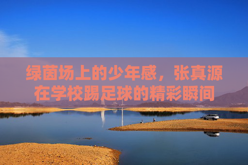 绿茵场上的少年感，张真源在学校踢足球的精彩瞬间