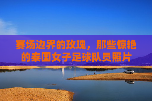 赛场边界的玫瑰,那些惊艳的泰国女子足球队员照片