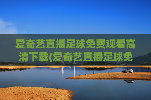 爱奇艺直播足球免费观看高清下载(爱奇艺直播足球免费观看高清下载安装)