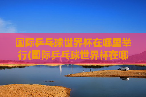 国际乒乓球世界杯在哪里举行(国际乒乓球世界杯在哪里举行的)