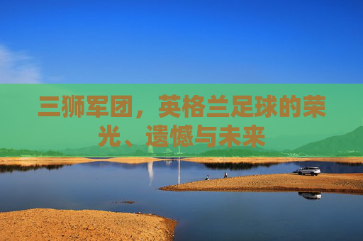 三狮军团，英格兰足球的荣光、遗憾与未来