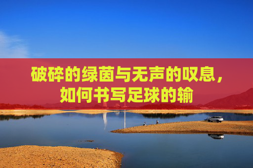 破碎的绿茵与无声的叹息,如何书写足球的输